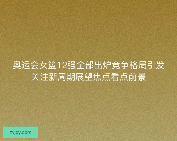 奥运会女篮12强全部出炉竞争格局引发关注新周期展望焦点看点前景