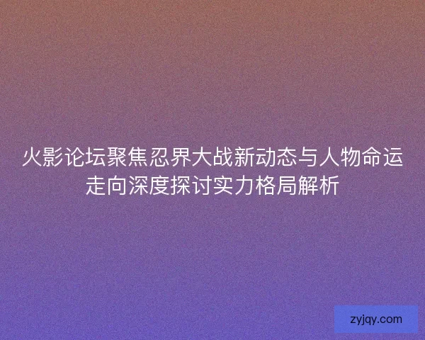 火影论坛聚焦忍界大战新动态与人物命运走向深度探讨实力格局解析