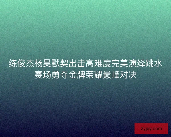 练俊杰杨昊默契出击高难度完美演绎跳水赛场勇夺金牌荣耀巅峰对决 练俊杰杨昊默契出击高难度完美演绎跳水赛场勇夺金牌荣耀巅峰对决