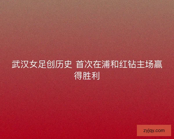 武汉女足创历史 首次在浦和红钻主场赢得胜利
