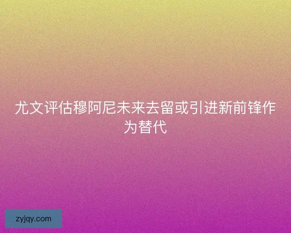 尤文评估穆阿尼未来去留或引进新前锋作为替代 尤文评估穆阿尼未来去留或引进新前锋作为替代
