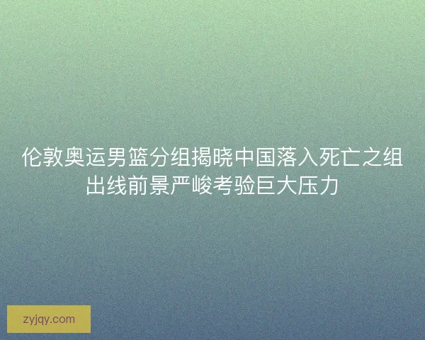 伦敦奥运男篮分组揭晓中国落入死亡之组出线前景严峻考验巨大压力