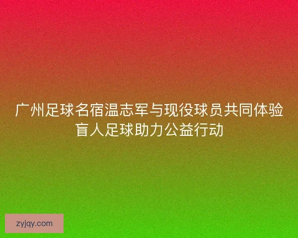 广州足球名宿温志军与现役球员共同体验盲人足球助力公益行动