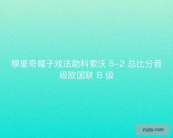 穆里奇帽子戏法助科索沃 5-2 总比分晋级欧国联 B 级