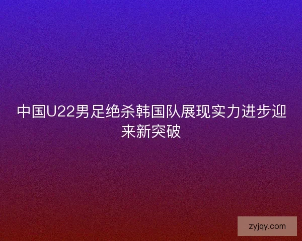 中国U22男足绝杀韩国队展现实力进步迎来新突破