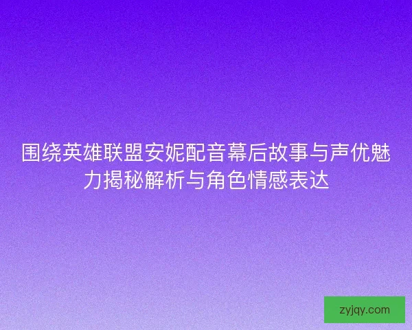 围绕英雄联盟安妮配音幕后故事与声优魅力揭秘解析与角色情感表达