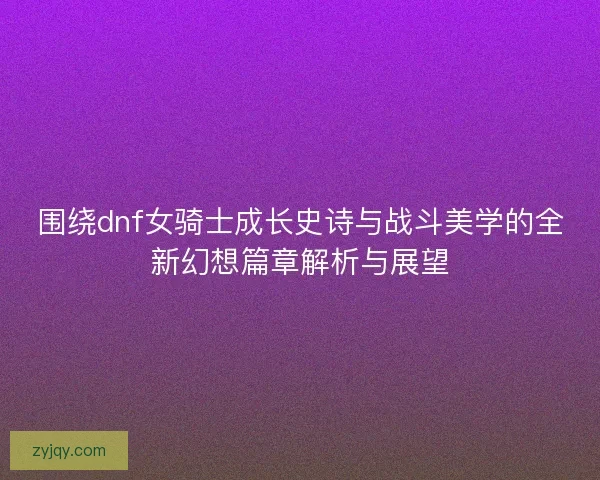 围绕dnf女骑士成长史诗与战斗美学的全新幻想篇章解析与展望 围绕dnf女骑士成长史诗与战斗美学的全新幻想篇章解析与展望
