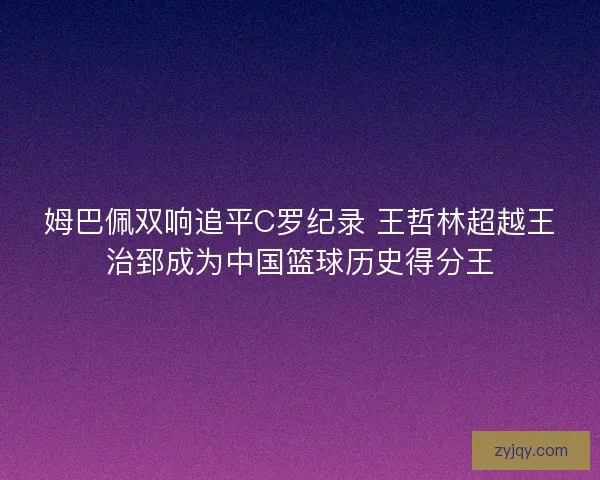 姆巴佩双响追平C罗纪录 王哲林超越王治郅成为中国篮球历史得分王 姆巴佩双响追平C罗纪录 王哲林超越王治郅成为中国篮球历史得分王