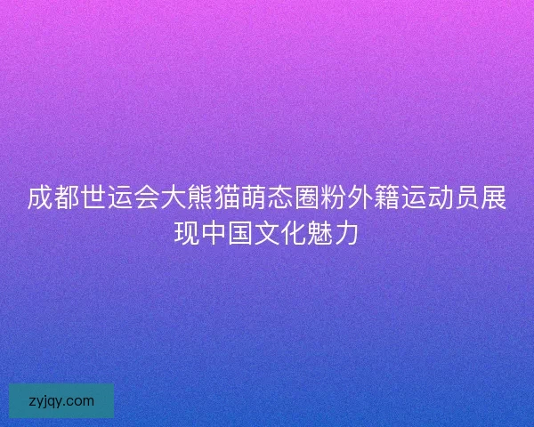 成都世运会大熊猫萌态圈粉外籍运动员展现中国文化魅力 成都世运会大熊猫萌态圈粉外籍运动员展现中国文化魅力