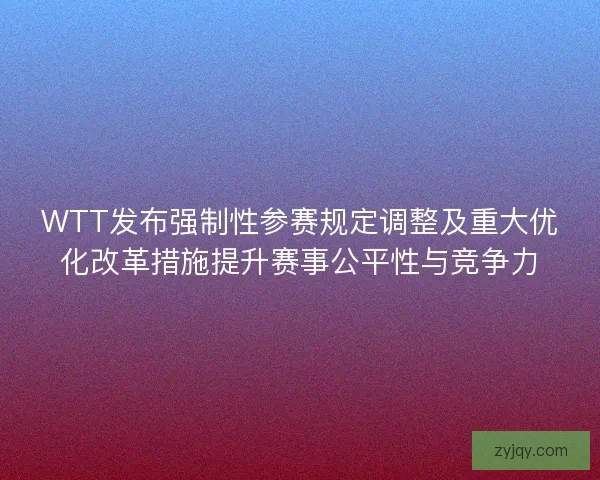 WTT发布强制性参赛规定调整及重大优化改革措施提升赛事公平性与竞争力