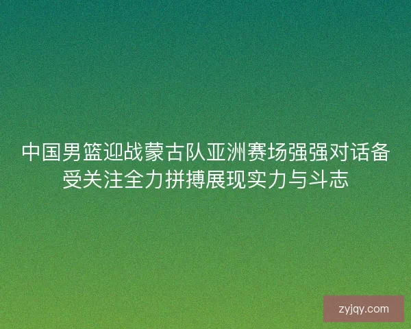中国男篮迎战蒙古队亚洲赛场强强对话备受关注全力拼搏展现实力与斗志