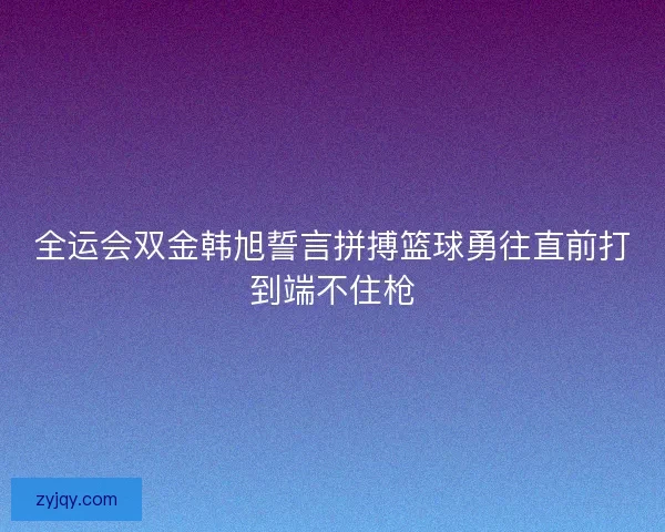 全运会双金韩旭誓言拼搏篮球勇往直前打到端不住枪