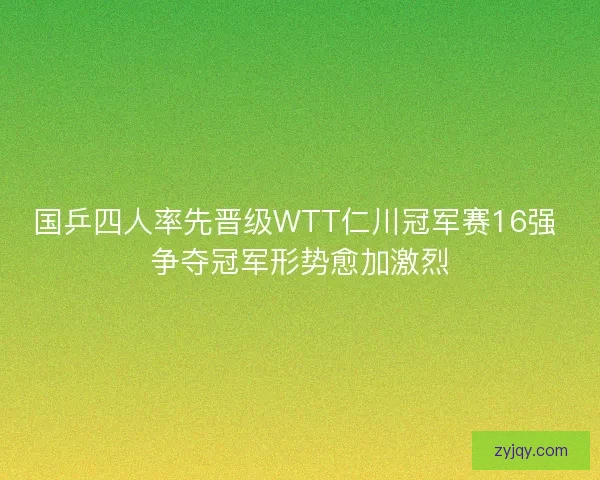 国乒四人率先晋级WTT仁川冠军赛16强 争夺冠军形势愈加激烈