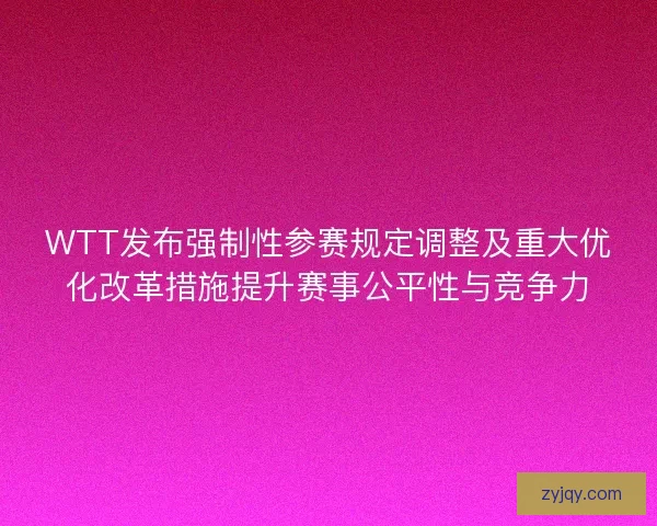 WTT发布强制性参赛规定调整及重大优化改革措施提升赛事公平性与竞争力