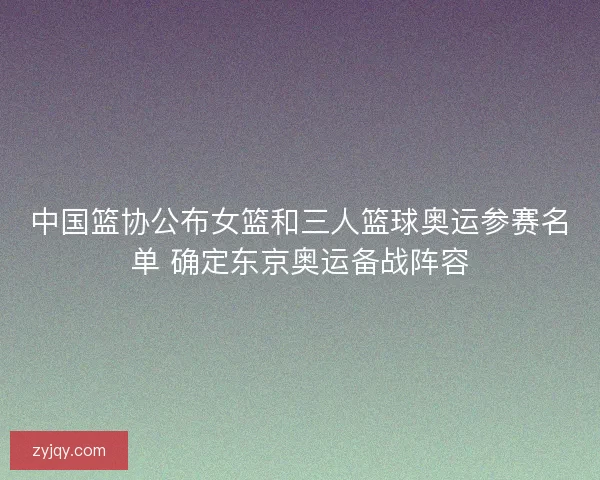中国篮协公布女篮和三人篮球奥运参赛名单 确定东京奥运备战阵容