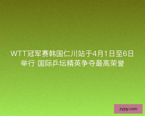 WTT冠军赛韩国仁川站于4月1日至6日举行 国际乒坛精英争夺最高荣誉