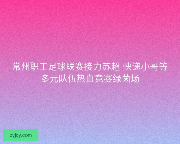 常州职工足球联赛接力苏超 快递小哥等多元队伍热血竞赛绿茵场