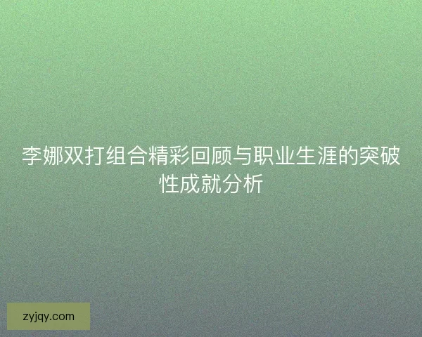 李娜双打组合精彩回顾与职业生涯的突破性成就分析