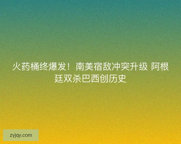 火药桶终爆发！南美宿敌冲突升级 阿根廷双杀巴西创历史