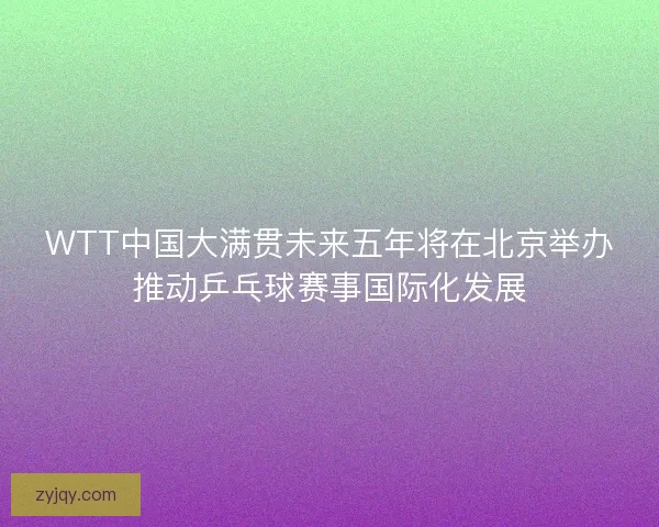 WTT中国大满贯未来五年将在北京举办推动乒乓球赛事国际化发展