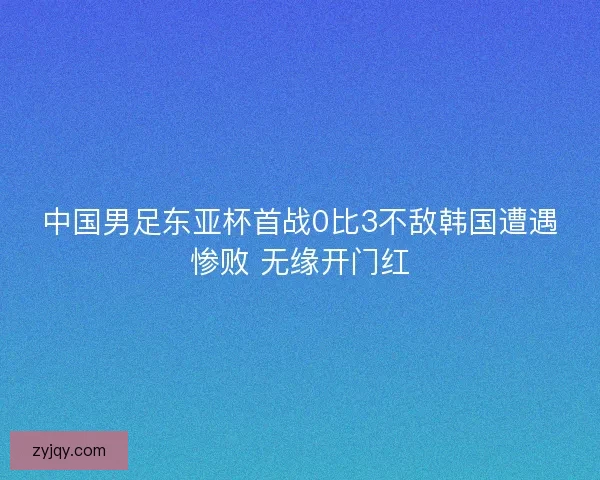 中国男足东亚杯首战0比3不敌韩国遭遇惨败 无缘开门红 中国男足东亚杯首战0比3不敌韩国遭遇惨败 无缘开门红