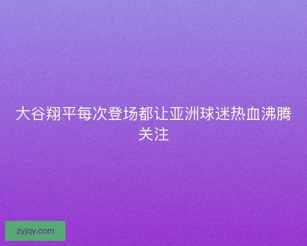 大谷翔平每次登场都让亚洲球迷热血沸腾关注